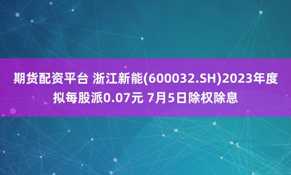 期货配资平台 浙江新能(600032.SH)2023年度拟每股派0.07元 7月5日除权除息